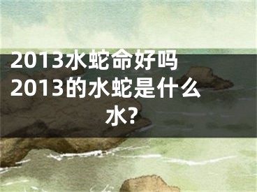 2013水蛇命好吗 2013的水蛇是什么水?