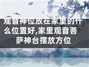 观音神位放在家里的什么位置好,家里观音菩萨神台摆放方位