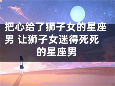 把心给了狮子女的星座男 让狮子女迷得死死的星座男