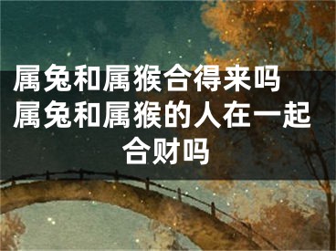属兔和属猴合得来吗 属兔和属猴的人在一起合财吗