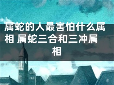 属蛇的人最害怕什么属相 属蛇三合和三冲属相