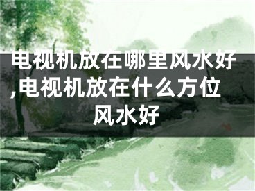 电视机放在哪里风水好,电视机放在什么方位风水好