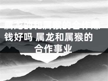 属龙的和属猴的合作赚钱好吗 属龙和属猴的合作事业
