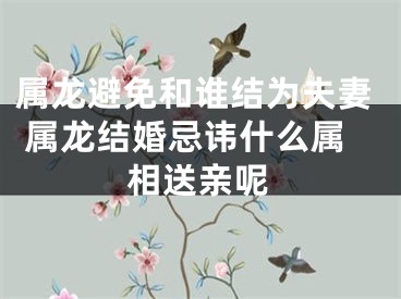 属龙避免和谁结为夫妻 属龙结婚忌讳什么属相送亲呢