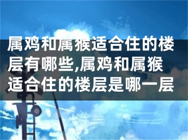 属鸡和属猴适合住的楼层有哪些,属鸡和属猴适合住的楼层是哪一层