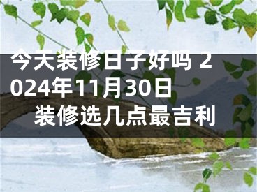 今天装修日子好吗 2024年11月30日装修选几点最吉利