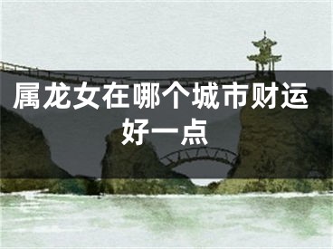 属龙女在哪个城市财运好一点