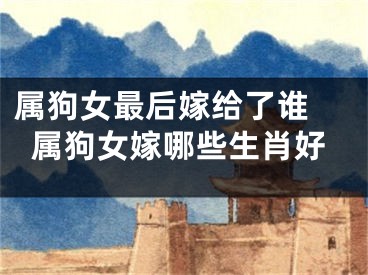 属狗女最后嫁给了谁 属狗女嫁哪些生肖好