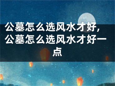 公墓怎么选风水才好,公墓怎么选风水才好一点