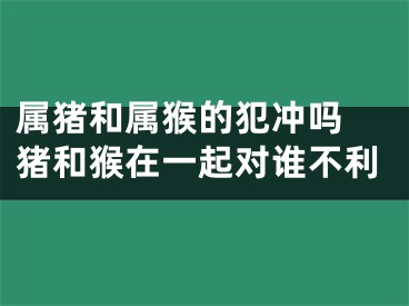 属猪和属猴的犯冲吗 猪和猴在一起对谁不利