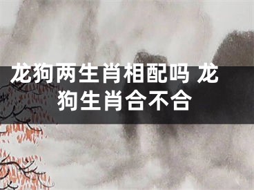 龙狗两生肖相配吗 龙狗生肖合不合