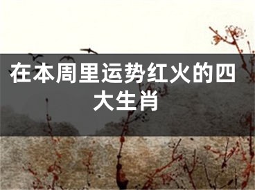 在本周里运势红火的四大生肖