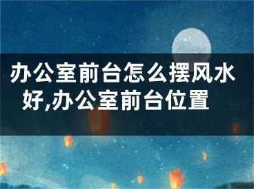 办公室前台怎么摆风水好,办公室前台位置