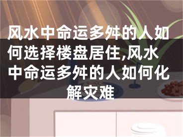 风水中命运多舛的人如何选择楼盘居住,风水中命运多舛的人如何化解灾难