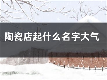 陶瓷店起什么名字大气