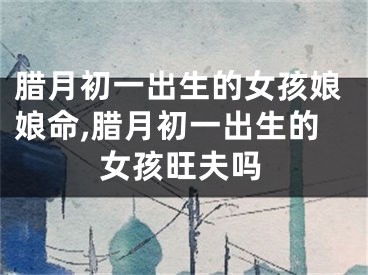 腊月初一出生的女孩娘娘命,腊月初一出生的女孩旺夫吗