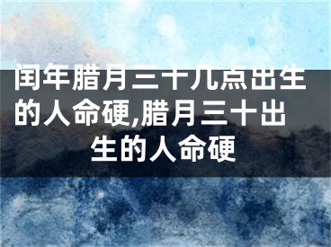 闰年腊月三十几点出生的人命硬,腊月三十出生的人命硬
