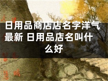 日用品商店店名字洋气最新 日用品店名叫什么好