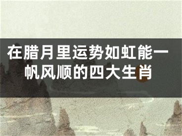 在腊月里运势如虹能一帆风顺的四大生肖