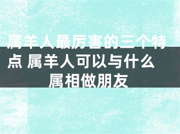 属羊人最厉害的三个特点 属羊人可以与什么属相做朋友