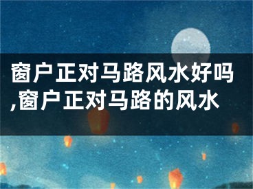 窗户正对马路风水好吗,窗户正对马路的风水