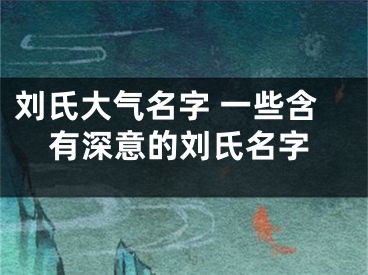 刘氏大气名字 一些含有深意的刘氏名字