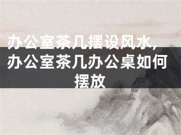 办公室茶几摆设风水,办公室茶几办公桌如何摆放