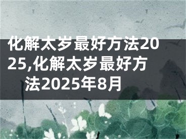 化解太岁最好方法2025,化解太岁最好方法2025年8月