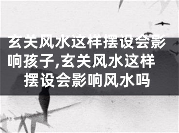 玄关风水这样摆设会影响孩子,玄关风水这样摆设会影响风水吗