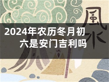 2024年农历冬月初六是安门吉利吗