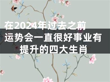 在2024年过去之前运势会一直很好事业有提升的四大生肖