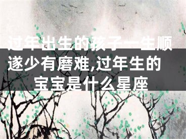 过年出生的孩子一生顺遂少有磨难,过年生的宝宝是什么星座