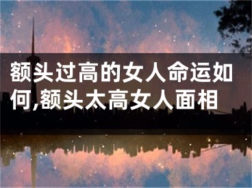 额头过高的女人命运如何,额头太高女人面相