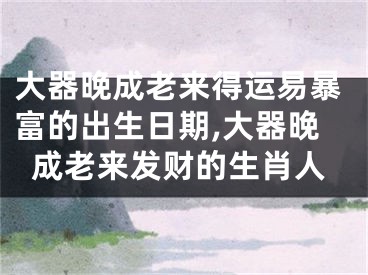 大器晚成老来得运易暴富的出生日期,大器晚成老来发财的生肖人