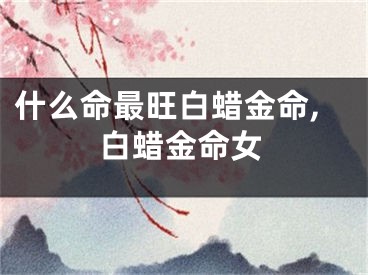 什么命最旺白蜡金命,白蜡金命女