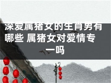 深爱属猪女的生肖男有哪些 属猪女对爱情专一吗
