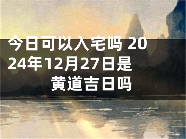 今日可以入宅吗 2024年12月27日是黄道吉日吗