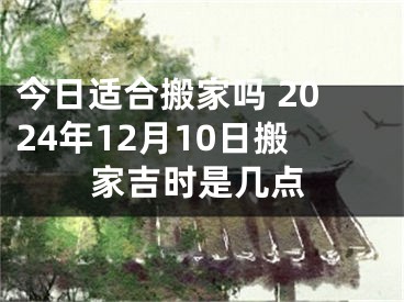 今日适合搬家吗 2024年12月10日搬家吉时是几点