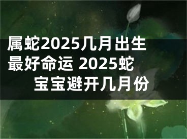 属蛇2025几月出生最好命运 2025蛇宝宝避开几月份