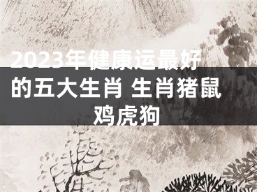 2023年健康运最好的五大生肖 生肖猪鼠鸡虎狗