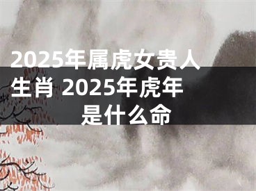 2025年属虎女贵人生肖 2025年虎年是什么命