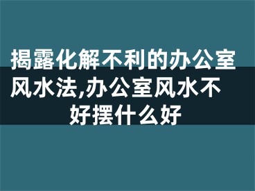 揭露化解不利的办公室风水法,办公室风水不好摆什么好