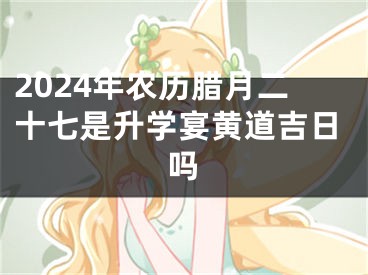 2024年农历腊月二十七是升学宴黄道吉日吗