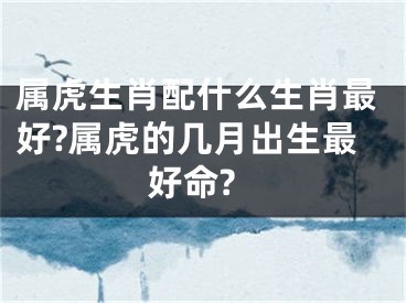 属虎生肖配什么生肖最好?属虎的几月出生最好命?