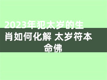 2023年犯太岁的生肖如何化解 太岁符本命佛