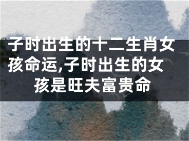 子时出生的十二生肖女孩命运,子时出生的女孩是旺夫富贵命