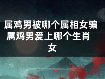 属鸡男被哪个属相女骗 属鸡男爱上哪个生肖女