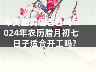 今天是黄道吉日吗 2024年农历腊月初七日子适合开工吗?