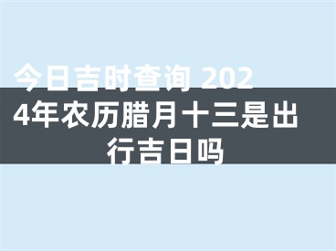 今日吉时查询 2024年农历腊月十三是出行吉日吗