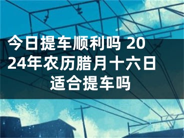 今日提车顺利吗 2024年农历腊月十六日适合提车吗